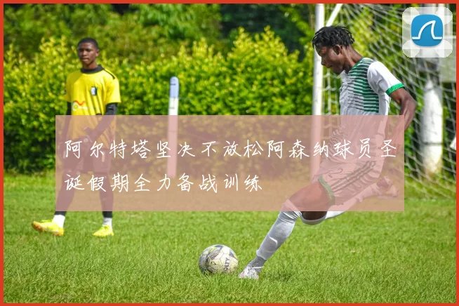 阿尔特塔坚决不放松阿森纳球员圣诞假期全力备战训练
