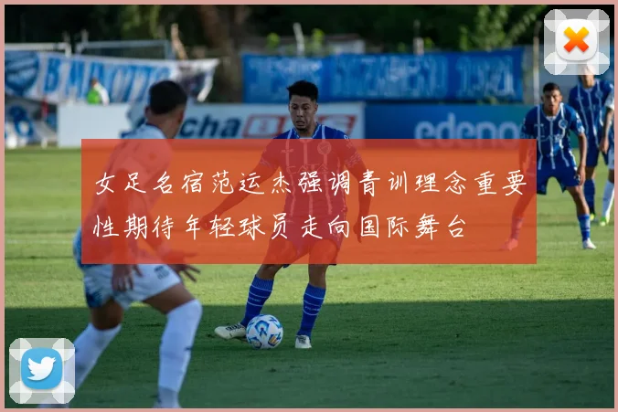 女足名宿范运杰强调青训理念重要性期待年轻球员走向国际舞台