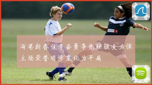 海港新春佳节奋勇争先颜骏凌力保主场荣誉将惨案化为平局