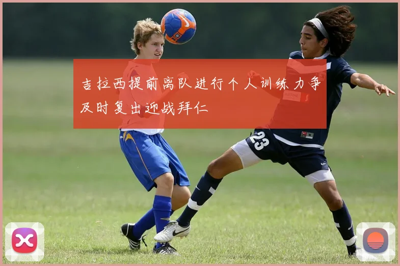 吉拉西提前离队进行个人训练力争及时复出迎战拜仁