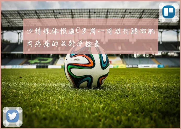 沙特媒体报道C罗周一将进行腿部肌肉疼痛的放射学检查