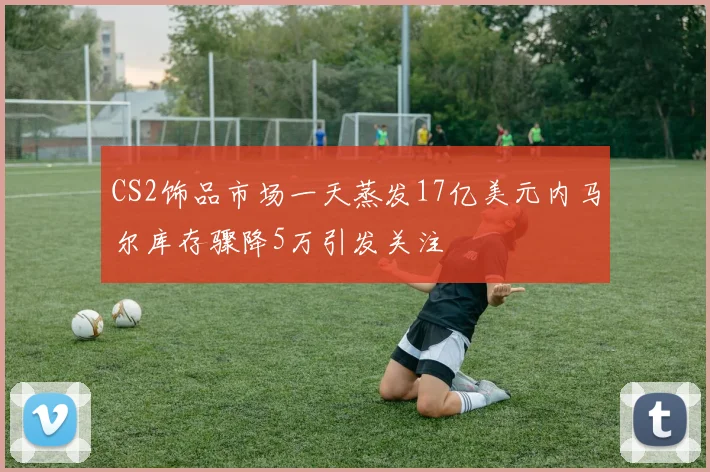CS2饰品市场一天蒸发17亿美元内马尔库存骤降5万引发关注
