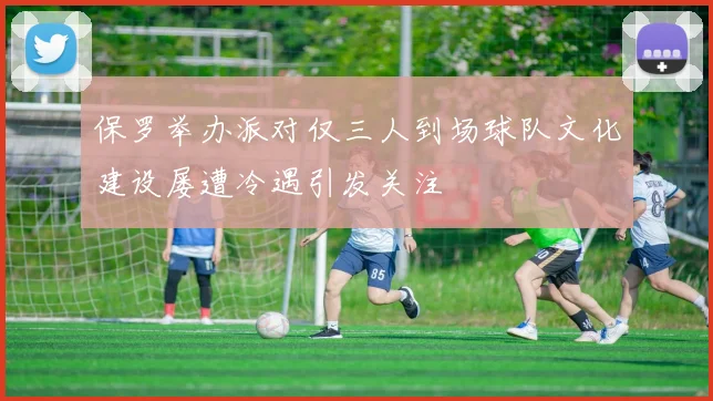 保罗举办派对仅三人到场球队文化建设屡遭冷遇引发关注