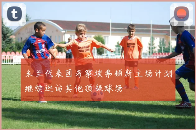 米兰代表团考察埃弗顿新主场计划继续巡访其他顶级球场
