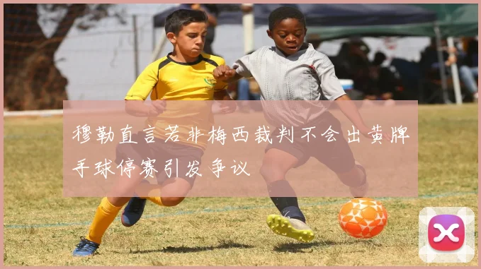 穆勒直言若非梅西裁判不会出黄牌手球停赛引发争议
