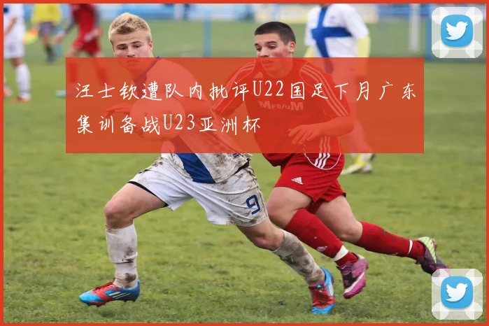 汪士钦遭队内批评U22国足下月广东集训备战U23亚洲杯