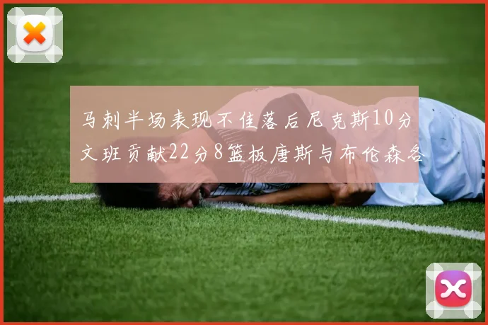 马刺半场表现不佳落后尼克斯10分文班贡献22分8篮板唐斯与布伦森各显神通