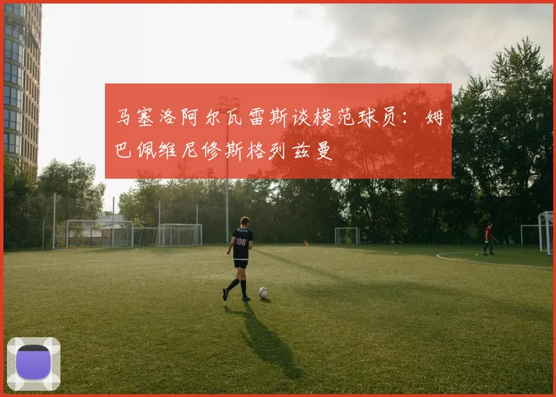 马塞洛阿尔瓦雷斯谈模范球员：姆巴佩维尼修斯格列兹曼