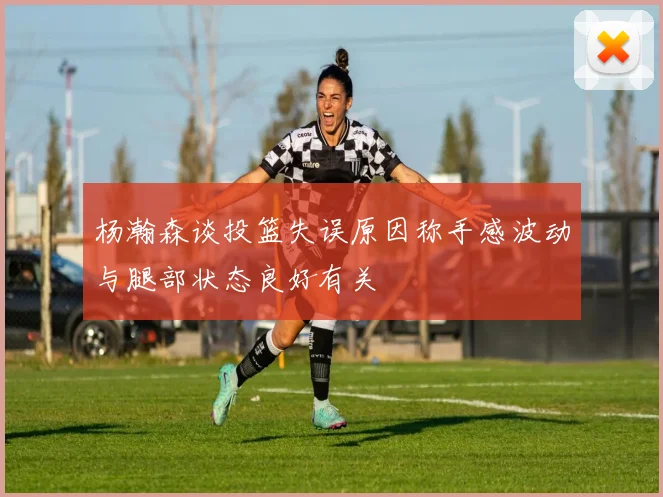 杨瀚森谈投篮失误原因称手感波动与腿部状态良好有关