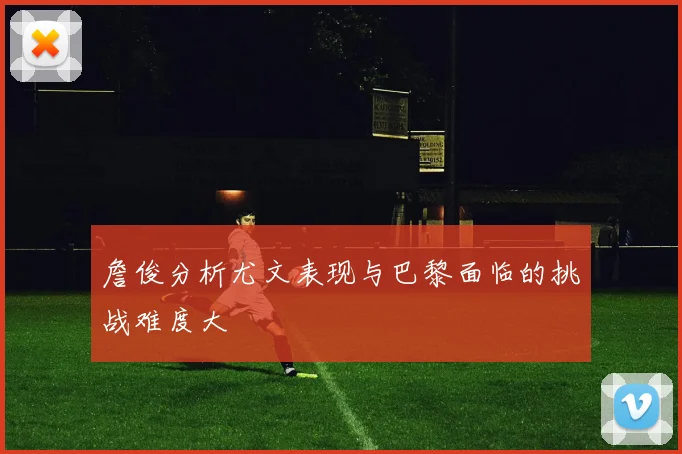 詹俊分析尤文表现与巴黎面临的挑战难度大