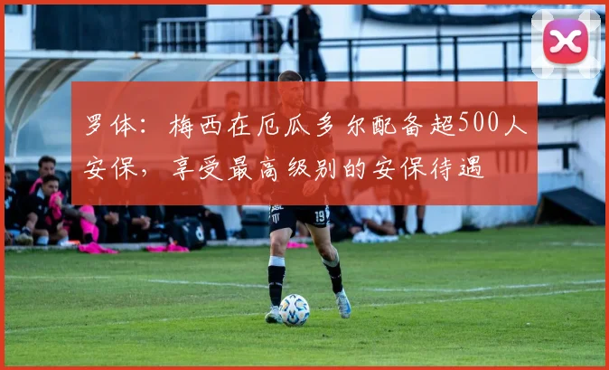 罗体：梅西在厄瓜多尔配备超500人安保，享受最高级别的安保待遇