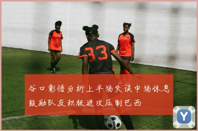 谷口彰悟分析上半场失误中场休息鼓励队友积极进攻压制巴西