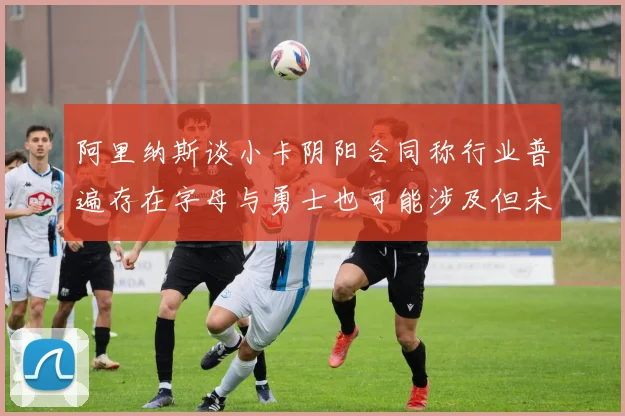 阿里纳斯谈小卡阴阳合同称行业普遍存在字母与勇士也可能涉及但未被查处