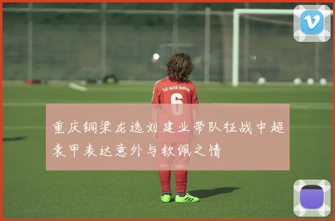 重庆铜梁龙选刘建业带队征战中超袁甲表达意外与钦佩之情