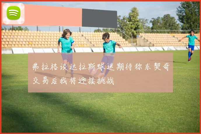 弗拉格谈达拉斯球迷期待称东契奇交易后我将迎接挑战