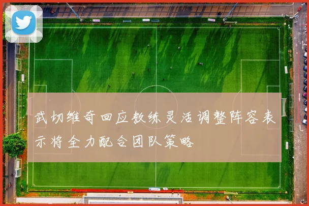 武切维奇回应教练灵活调整阵容表示将全力配合团队策略