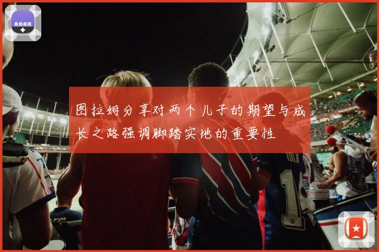图拉姆分享对两个儿子的期望与成长之路强调脚踏实地的重要性