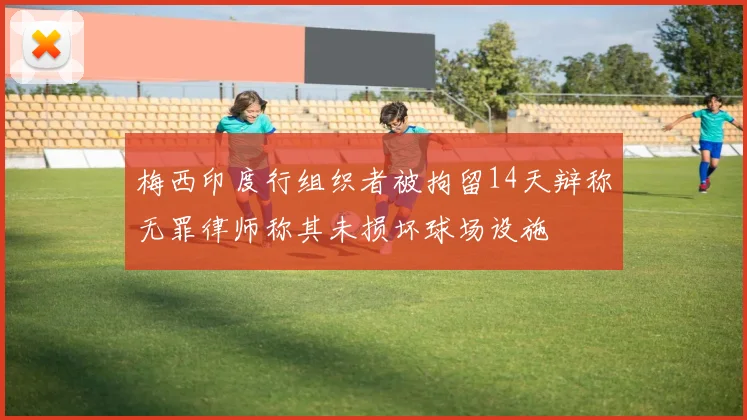 梅西印度行组织者被拘留14天辩称无罪律师称其未损坏球场设施