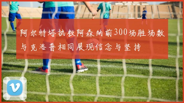 阿尔特塔执教阿森纳前300场胜场数与克洛普相同展现信念与坚持