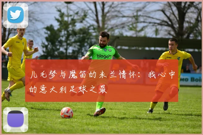 儿毛梦与魔笛的米兰情怀：我心中的意大利足球之最