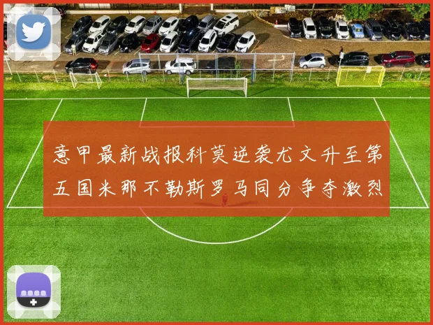 意甲最新战报科莫逆袭尤文升至第五国米那不勒斯罗马同分争夺激烈