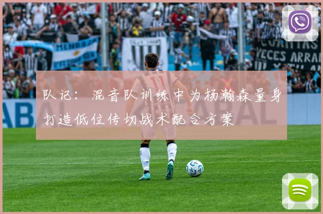队记：混音队训练中为杨瀚森量身打造低位传切战术配合方案