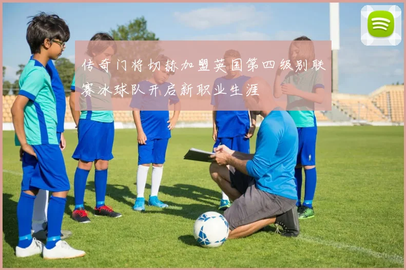 传奇门将切赫加盟英国第四级别联赛冰球队开启新职业生涯