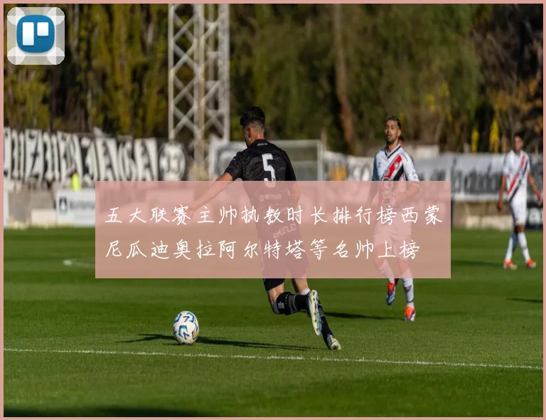 五大联赛主帅执教时长排行榜西蒙尼瓜迪奥拉阿尔特塔等名帅上榜