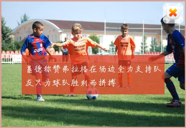 基德称赞弗拉格在场边全力支持队友只为球队胜利而拼搏