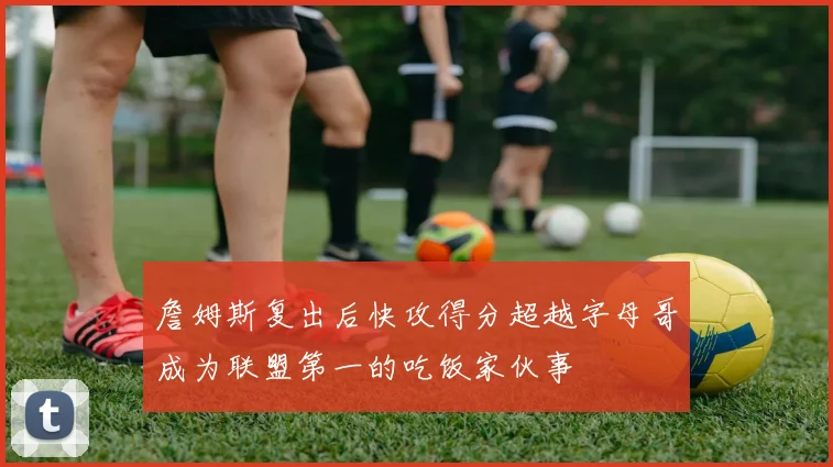 詹姆斯复出后快攻得分超越字母哥成为联盟第一的吃饭家伙事