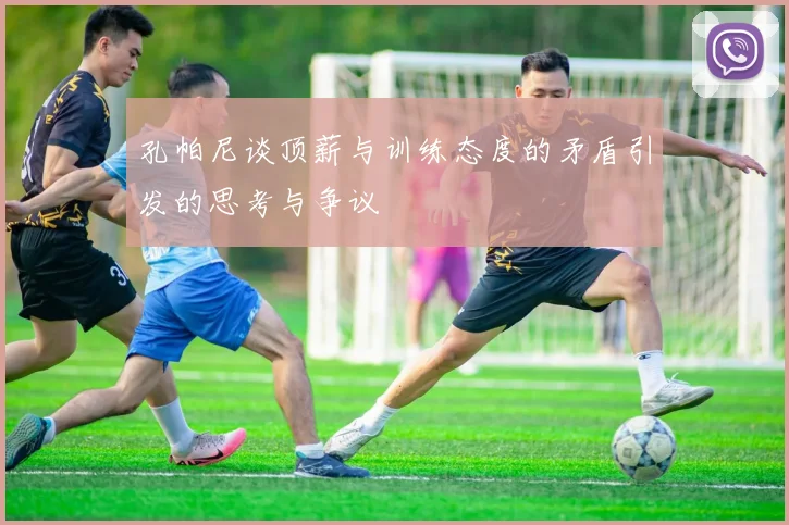 孔帕尼谈顶薪与训练态度的矛盾引发的思考与争议