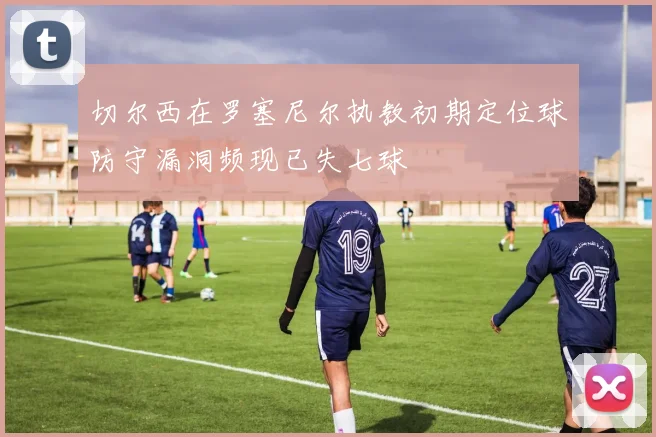 切尔西在罗塞尼尔执教初期定位球防守漏洞频现已失七球