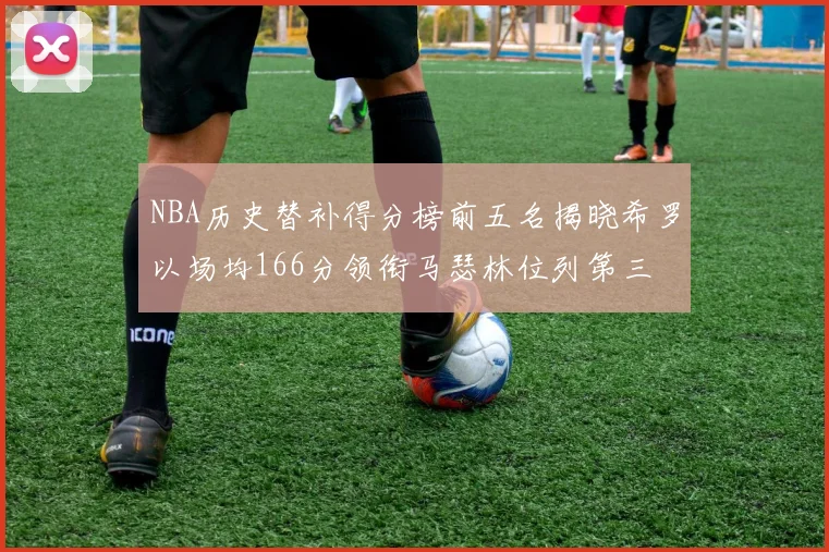 NBA历史替补得分榜前五名揭晓希罗以场均166分领衔马瑟林位列第三