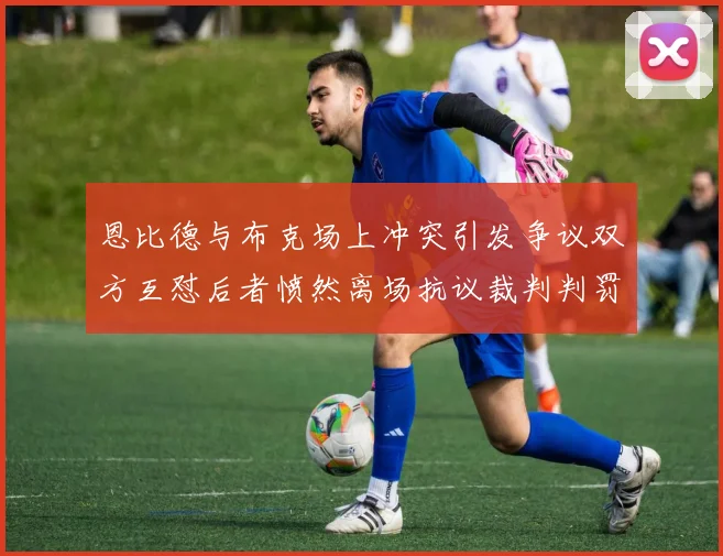 恩比德与布克场上冲突引发争议双方互怼后者愤然离场抗议裁判判罚