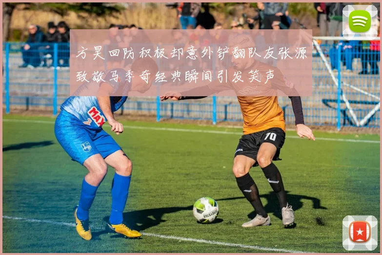 方昊回防积极却意外铲翻队友张源致敬马季奇经典瞬间引发笑声