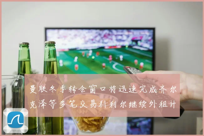 曼联冬季转会窗口将迅速完成齐尔克泽等多笔交易科利尔继续外租计划