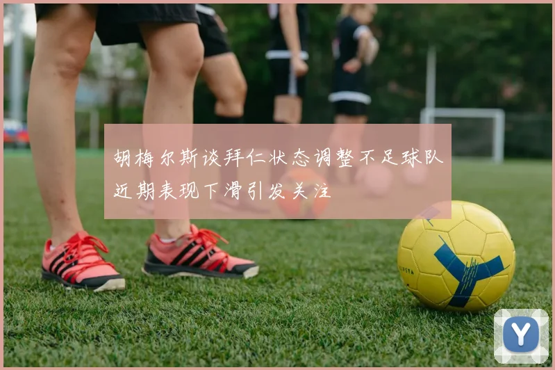 胡梅尔斯谈拜仁状态调整不足球队近期表现下滑引发关注