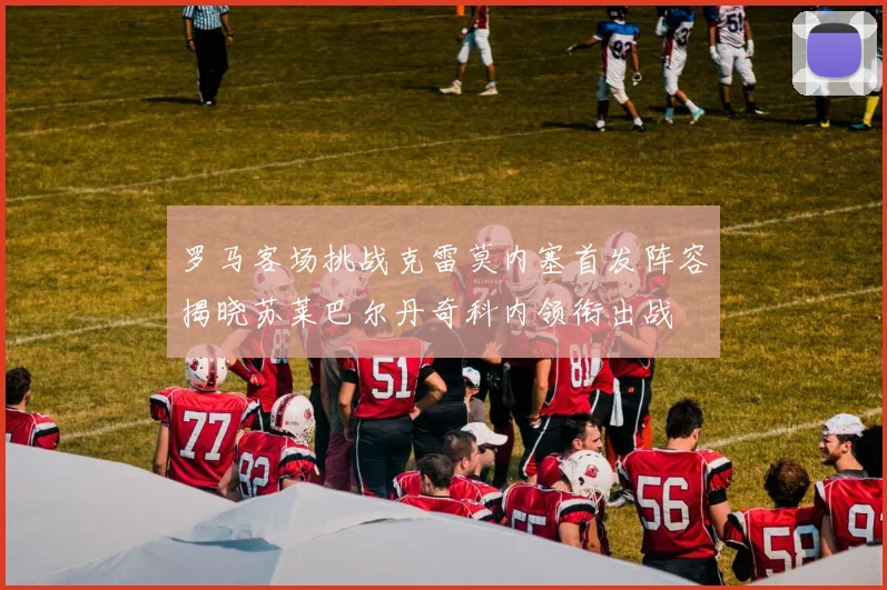 罗马客场挑战克雷莫内塞首发阵容揭晓苏莱巴尔丹奇科内领衔出战