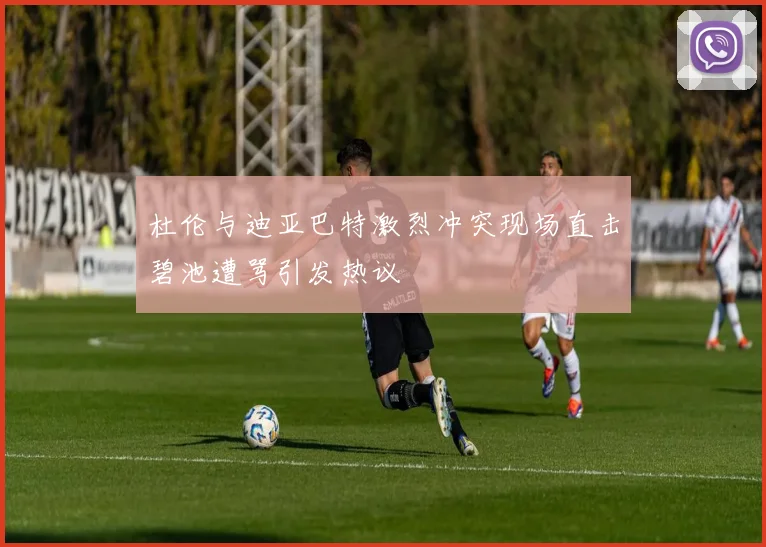 杜伦与迪亚巴特激烈冲突现场直击碧池遭骂引发热议