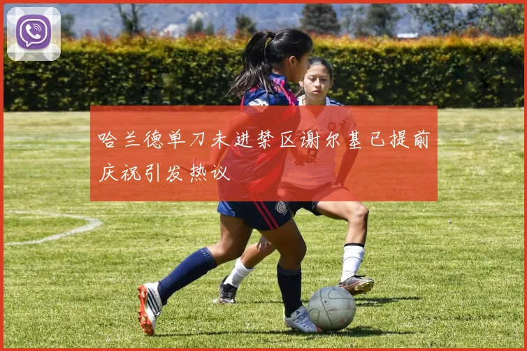哈兰德单刀未进禁区谢尔基已提前庆祝引发热议
