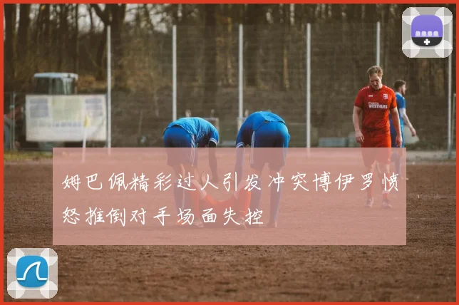 姆巴佩精彩过人引发冲突博伊罗愤怒推倒对手场面失控