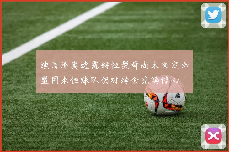 迪马济奥透露姆拉契奇尚未决定加盟国米但球队仍对转会充满信心